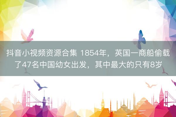 抖音小视频资源合集 1854年，英国一商船偷载了47名中国幼女出发，其中最大的只有8岁
