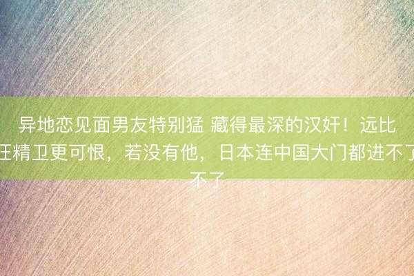异地恋见面男友特别猛 藏得最深的汉奸！远比汪精卫更可恨，若没有他，日本连中国大门都进不了