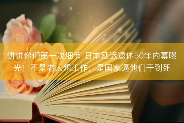 讲讲你们第一次细节 日本延迟退休50年内幕曝光！不是老人想工作，是国家逼他们干到死
