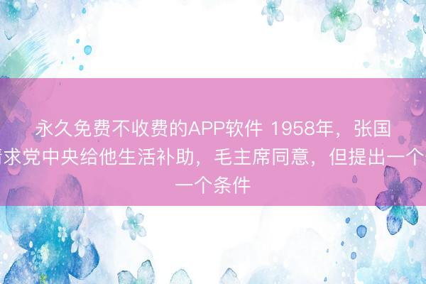 永久免费不收费的APP软件 1958年，张国焘请求党中央给他生活补助，毛主席同意，但提出一个条件