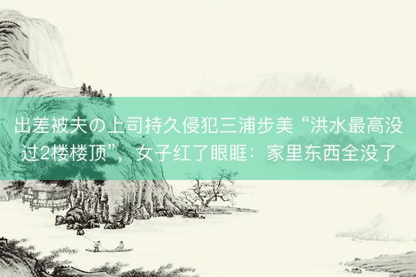 出差被夫の上司持久侵犯三浦步美 “洪水最高没过2楼楼顶”，女子红了眼眶：家里东西全没了