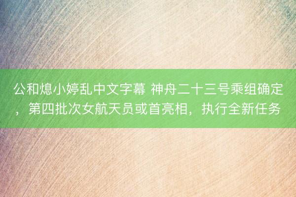 公和熄小婷乱中文字幕 神舟二十三号乘组确定,第四批次女航天员或首亮相,执行全新任务