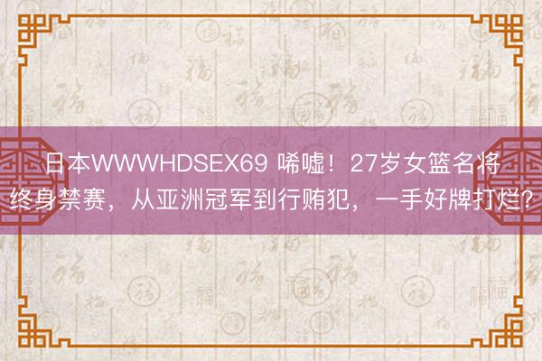 日本WWWHDSEX69 唏嘘！27岁女篮名将终身禁赛，从亚洲冠军到行贿犯，一手好牌打烂？