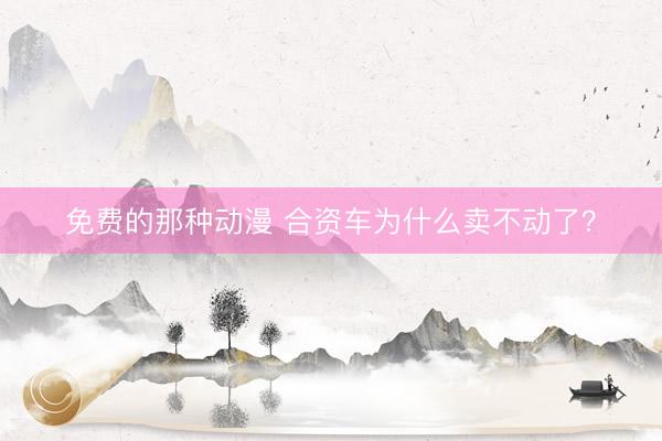 免费的那种动漫 合资车为什么卖不动了？