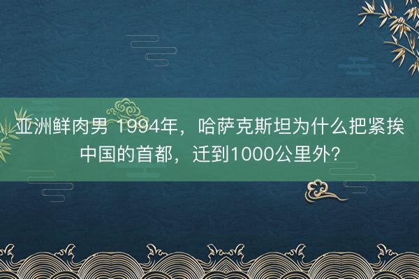 亚洲鲜肉男 1994年,哈萨克斯坦为什么把紧挨中国的首都,迁到1000公里外?