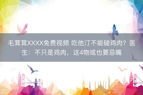 毛茸茸XXXX免费视频 吃他汀不能碰鸡肉?医生:不只是鸡肉,这4物或也要忌嘴