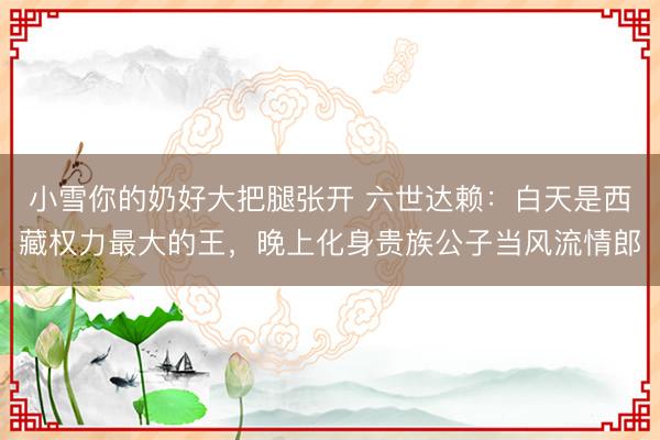 小雪你的奶好大把腿张开 六世达赖：白天是西藏权力最大的王，晚上化身贵族公子当风流情郎