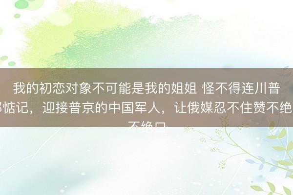 我的初恋对象不可能是我的姐姐 怪不得连川普都惦记，迎接普京的中国军人，让俄媒忍不住赞不绝口