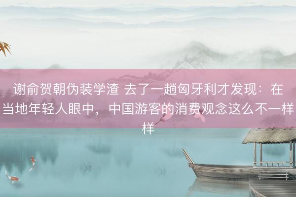 谢俞贺朝伪装学渣 去了一趟匈牙利才发现:在当地年轻人眼中,中国游客的消费观念这么不一样