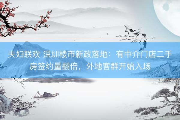 夫妇联欢 深圳楼市新政落地：有中介门店二手房签约量翻倍，外地客群开始入场