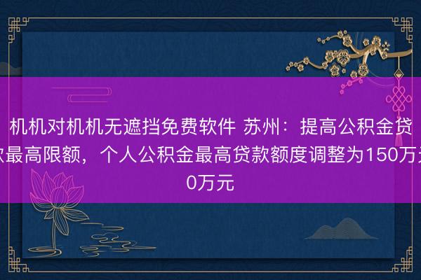 机机对机机无遮挡免费软件 苏州:提高公积金贷款最高限额,个人公积金最高贷款额度调整为150万元
