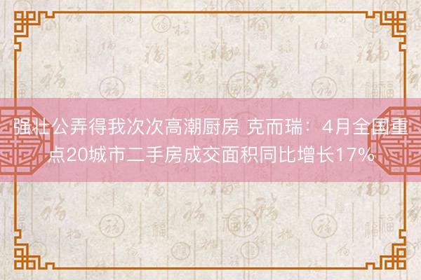 强壮公弄得我次次高潮厨房 克而瑞：4月全国重点20城市二手房成交面积同比增长17%
