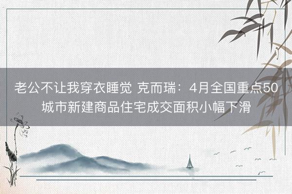 老公不让我穿衣睡觉 克而瑞：4月全国重点50城市新建商品住宅成交面积小幅下滑
