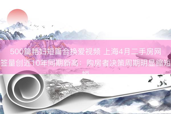 500篇艳妇短篇合换爱视频 上海4月二手房网签量创近10年同期新高：购房者决策周期明显缩短