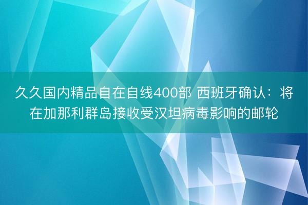 久久国内精品自在自线400部 西班牙确认：将在加那利群岛接收受汉坦病毒影响的邮轮