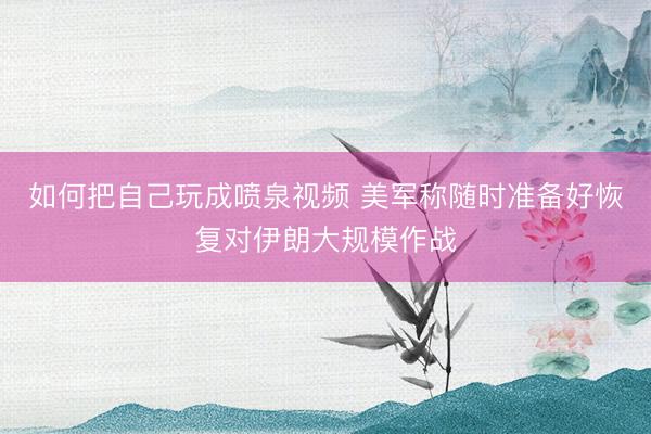 如何把自己玩成喷泉视频 美军称随时准备好恢复对伊朗大规模作战