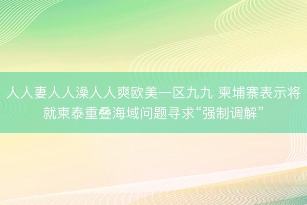 人人妻人人澡人人爽欧美一区九九 柬埔寨表示将就柬泰重叠海域问题寻求“强制调解”