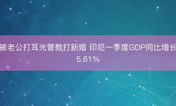 被老公打耳光管教打新婚 印尼一季度GDP同比增长5.61%