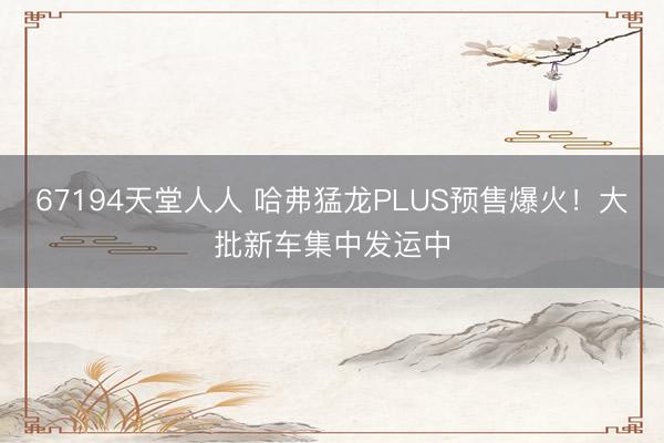 67194天堂人人 哈弗猛龙PLUS预售爆火！大批新车集中发运中