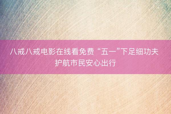 八戒八戒电影在线看免费 “五一”下足细功夫 护航市民安心出行