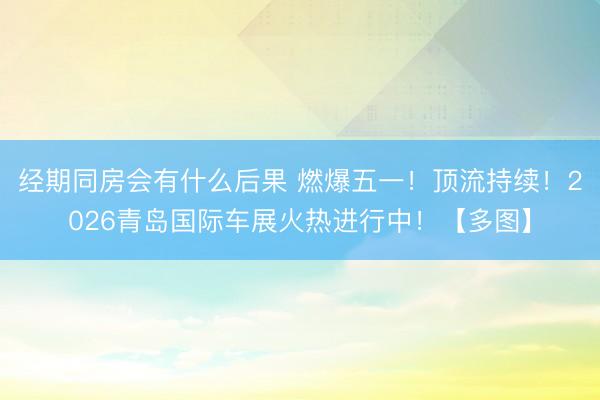 经期同房会有什么后果 燃爆五一！顶流持续！2026青岛国际车展火热进行中！【多图】