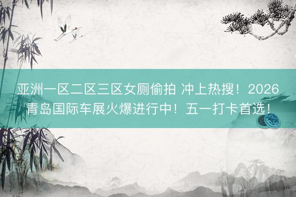 亚洲一区二区三区女厕偷拍 冲上热搜!2026青岛国际车展火爆进行中!五一打卡首选!