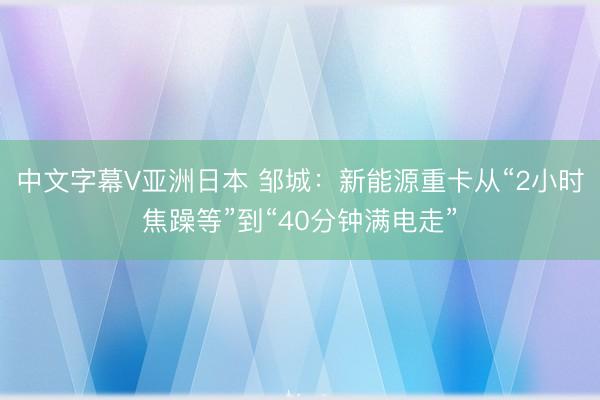 中文字幕V亚洲日本 邹城:新能源重卡从“2小时焦躁等”到“40分钟满电走”