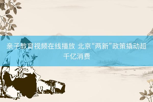 亲子教育视频在线播放 北京“两新”政策撬动超千亿消费