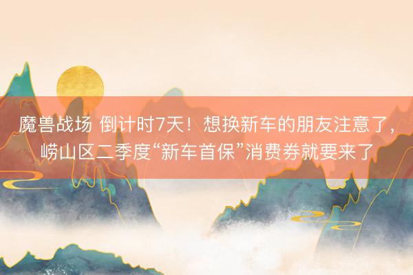 魔兽战场 倒计时7天！想换新车的朋友注意了，崂山区二季度“新车首保”消费券就要来了