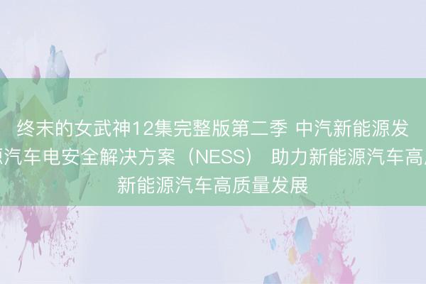 终末的女武神12集完整版第二季 中汽新能源发布新能源汽车电安全解决方案(NESS) 助力新能源汽车高质量发展
