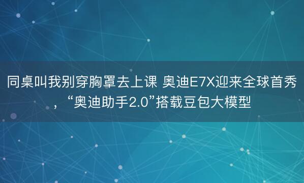 同桌叫我别穿胸罩去上课 奥迪E7X迎来全球首秀，“奥迪助手2.0”搭载豆包大模型