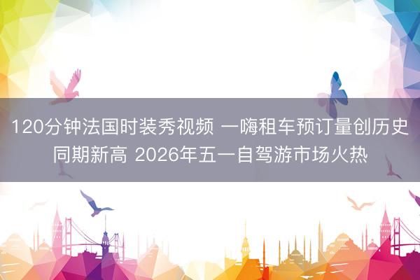120分钟法国时装秀视频 一嗨租车预订量创历史同期新高 2026年五一自驾游市场火热