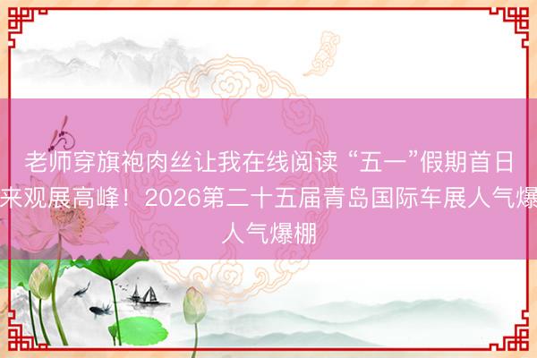 老师穿旗袍肉丝让我在线阅读 “五一”假期首日迎来观展高峰！2026第二十五届青岛国际车展人气爆棚