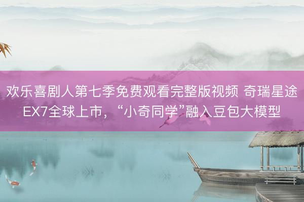 欢乐喜剧人第七季免费观看完整版视频 奇瑞星途EX7全球上市，“小奇同学”融入豆包大模型
