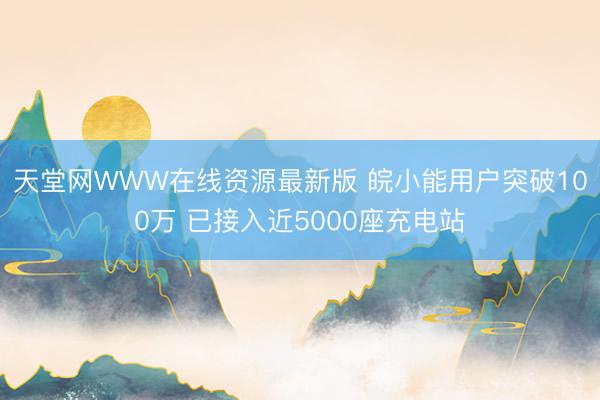 天堂网WWW在线资源最新版 皖小能用户突破100万 已接入近5000座充电站
