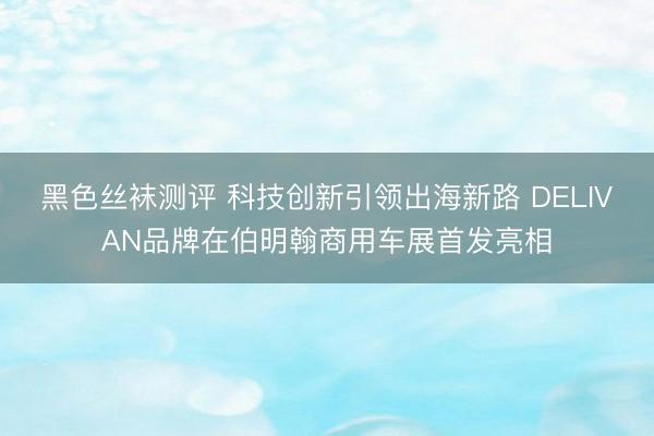 黑色丝袜测评 科技创新引领出海新路 DELIVAN品牌在伯明翰商用车展首发亮相