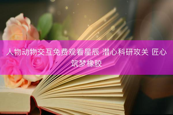 人物动物交互免费观看星辰 潜心科研攻关 匠心筑梦橡胶