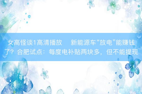 女高怪谈1高清播放 ﻿新能源车“放电”能赚钱了？合肥试点：每度电补贴两块多，但不能提现