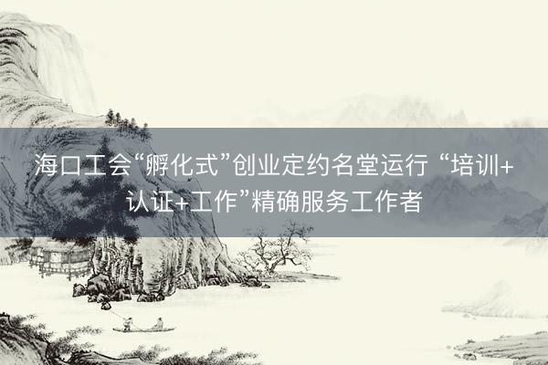 海口工会“孵化式”创业定约名堂运行 “培训+认证+工作”精确服务工作者