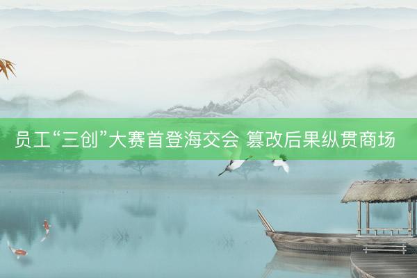 员工“三创”大赛首登海交会 篡改后果纵贯商场 