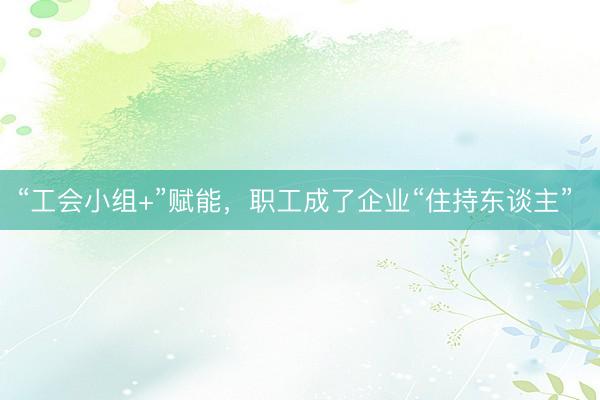 “工会小组+”赋能，职工成了企业“住持东谈主” 
