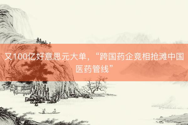 又100亿好意思元大单，“跨国药企竞相抢滩中国医药管线”