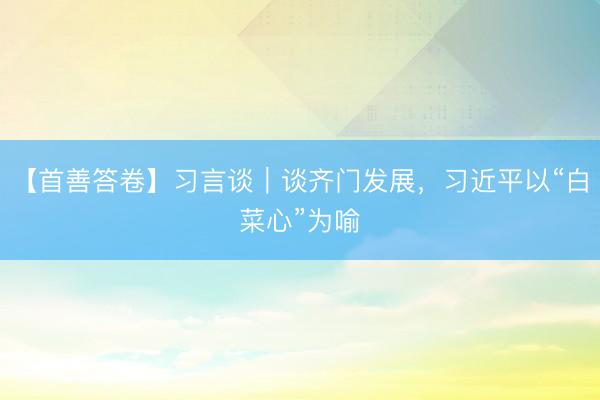 【首善答卷】习言谈｜谈齐门发展，习近平以“白菜心”为喻