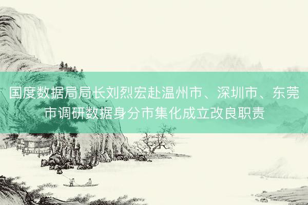 国度数据局局长刘烈宏赴温州市、深圳市、东莞市调研数据身分市集化成立改良职责