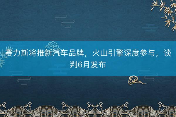 赛力斯将推新汽车品牌，火山引擎深度参与，谈判6月发布