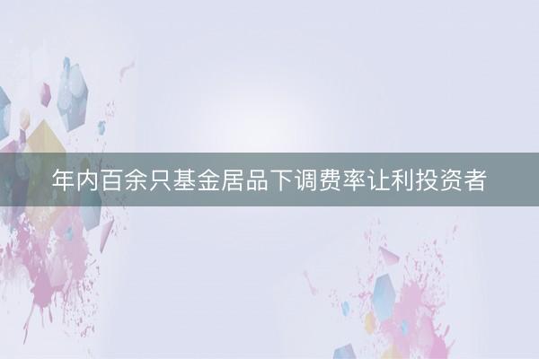 年内百余只基金居品下调费率让利投资者