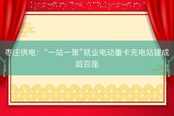 枣庄供电：“一站一策”就业电动重卡充电站建成超百座