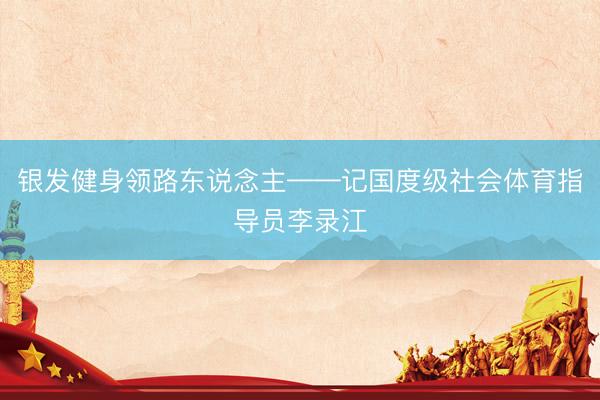 银发健身领路东说念主——记国度级社会体育指导员李录江