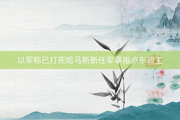 以军称已打死哈马斯新任军事指点东谈主