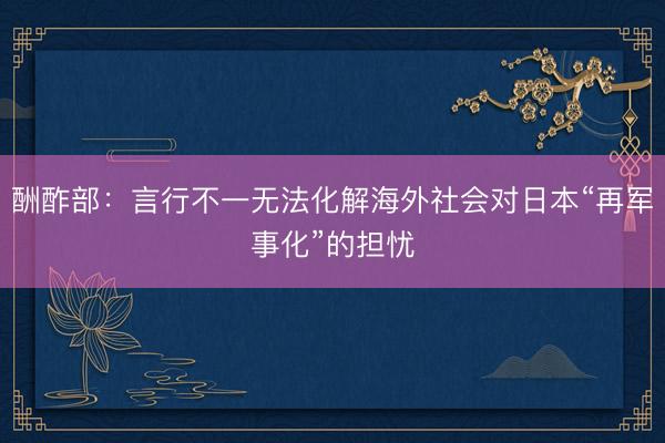 酬酢部：言行不一无法化解海外社会对日本“再军事化”的担忧